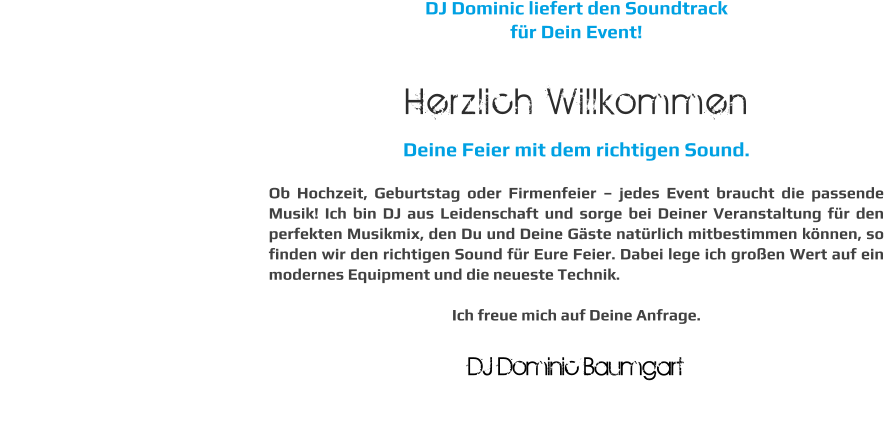 DJ Dominic liefert den Soundtrack  für Dein Event!  Herzlich Willkommen Deine Feier mit dem richtigen Sound.  Ob Hochzeit, Geburtstag oder Firmenfeier – jedes Event braucht die passende Musik! Ich bin DJ aus Leidenschaft und sorge bei Deiner Veranstaltung für den perfekten Musikmix, den Du und Deine Gäste natürlich mitbestimmen können, so finden wir den richtigen Sound für Eure Feier. Dabei lege ich großen Wert auf ein modernes Equipment und die neueste Technik.  Ich freue mich auf Deine Anfrage.  DJ Dominic Baumgart  DJ Dominic Baumgart
