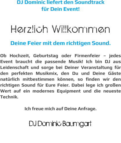 DJ Dominic liefert den Soundtrack  für Dein Event!  Herzlich Willkommen Deine Feier mit dem richtigen Sound.  Ob Hochzeit, Geburtstag oder Firmenfeier – jedes Event braucht die passende Musik! Ich bin DJ aus Leidenschaft und sorge bei Deiner Veranstaltung für den perfekten Musikmix, den Du und Deine Gäste natürlich mitbestimmen können, so finden wir den richtigen Sound für Eure Feier. Dabei lege ich großen Wert auf ein modernes Equipment und die neueste Technik.  Ich freue mich auf Deine Anfrage.  DJ Dominic Baumgart  DJ Dominic Baumgart